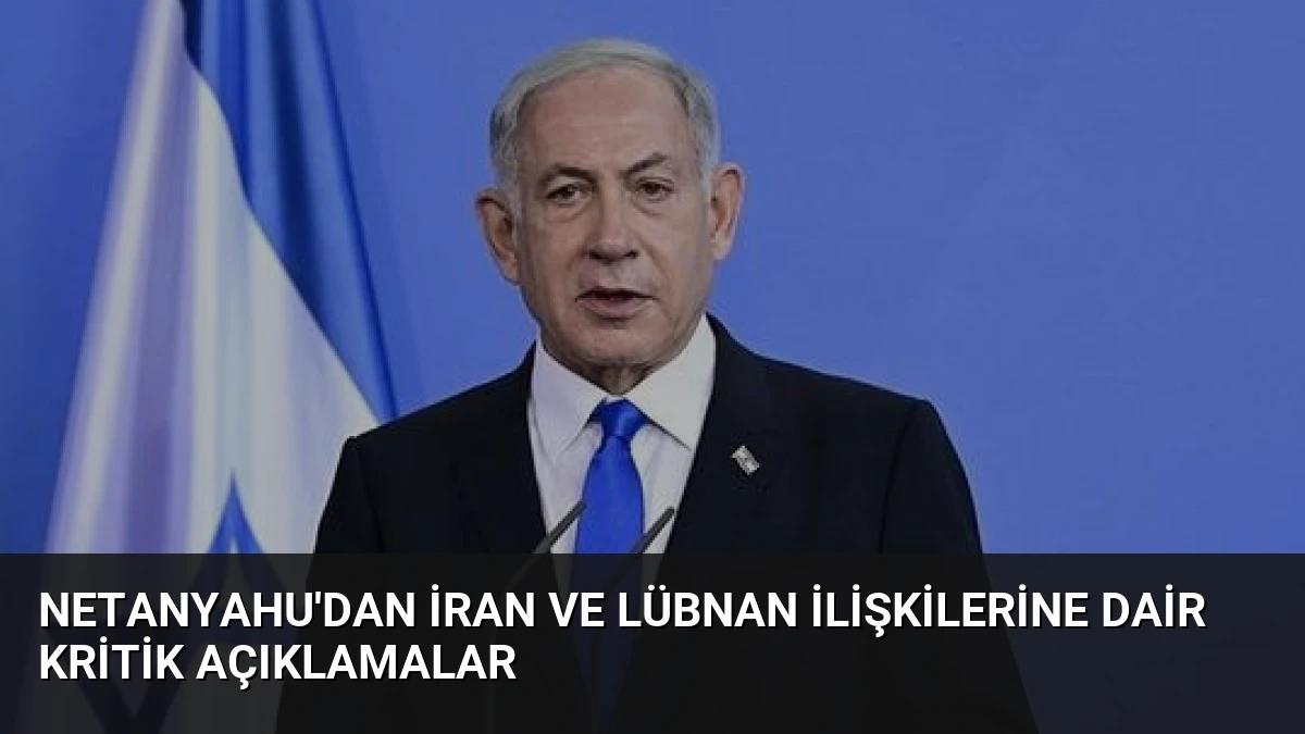 Netanyahu’dan İran ve Lübnan İlişkilerine Dair Kritik Açıklamalar