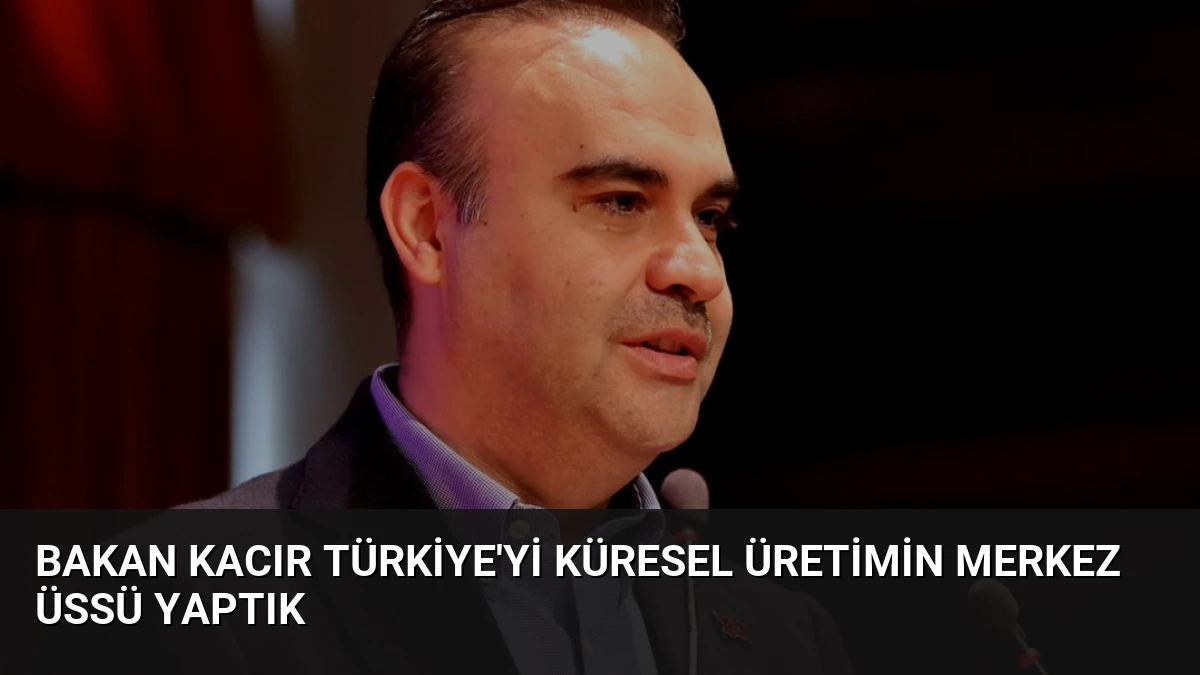 Bakan Kacır Türkiye’yi Küresel Üretimin Merkez Üssü Yaptık