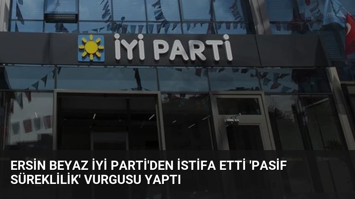 Ersin Beyaz İYİ Parti’den İstifa Etti ‘Pasif Süreklilik’ Vurgusu Yaptı