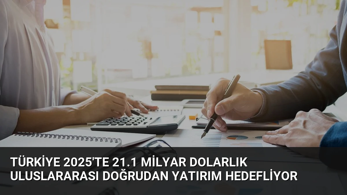 Türkiye 2025’te 21.1 Milyar Dolarlık Uluslararası Doğrudan Yatırım Hedefliyor